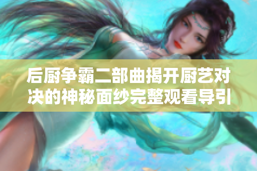 后厨争霸二部曲揭开厨艺对决的神秘面纱完整观看导引