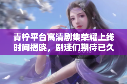 青柠平台高清剧集荣耀上线时间揭晓，剧迷们期待已久