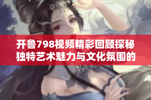 开鲁798视频精彩回顾探秘独特艺术魅力与文化氛围的完美结合