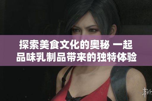 探索美食文化的奥秘 一起品味乳制品带来的独特体验