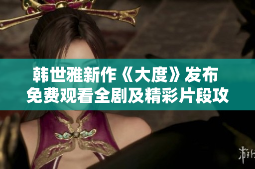 韩世雅新作《大度》发布 免费观看全剧及精彩片段攻略分享