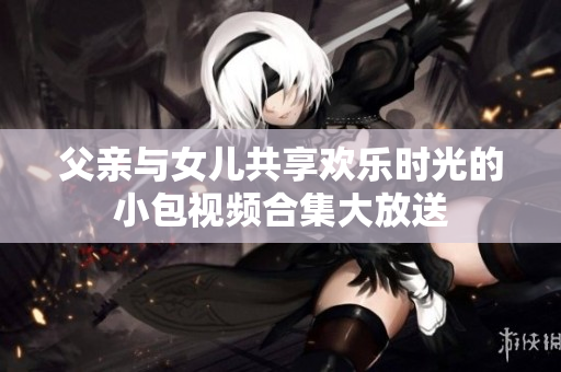父亲与女儿共享欢乐时光的小包视频合集大放送