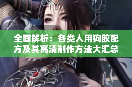 全面解析：各类人用狗胶配方及其高清制作方法大汇总