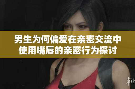 男生为何偏爱在亲密交流中使用嘴唇的亲密行为探讨