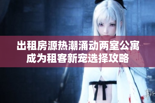 出租房源热潮涌动两室公寓成为租客新宠选择攻略