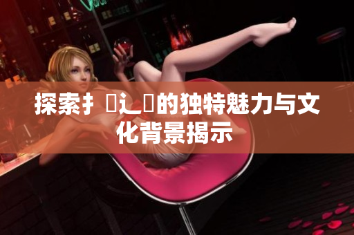 探索扌喿辶畐的独特魅力与文化背景揭示 