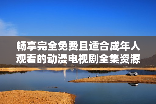 畅享完全免费且适合成年人观看的动漫电视剧全集资源