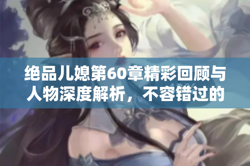 绝品儿媳第60章精彩回顾与人物深度解析，不容错过的情节发展！