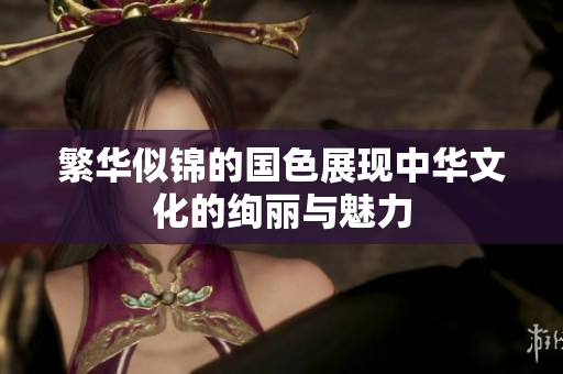 繁华似锦的国色展现中华文化的绚丽与魅力