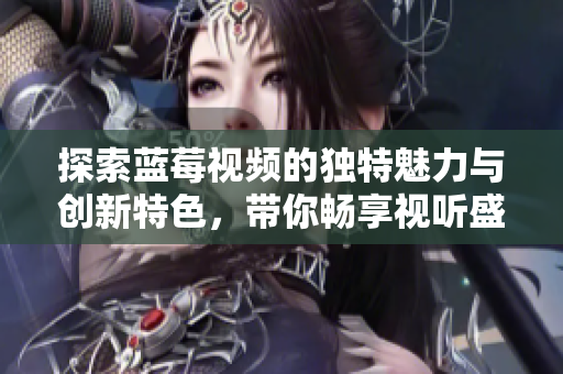 探索蓝莓视频的独特魅力与创新特色，带你畅享视听盛宴
