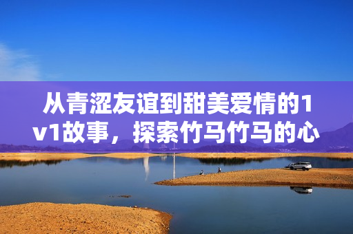 从青涩友谊到甜美爱情的1v1故事，探索竹马竹马的心动瞬间
