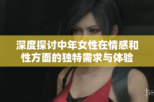 深度探讨中年女性在情感和性方面的独特需求与体验