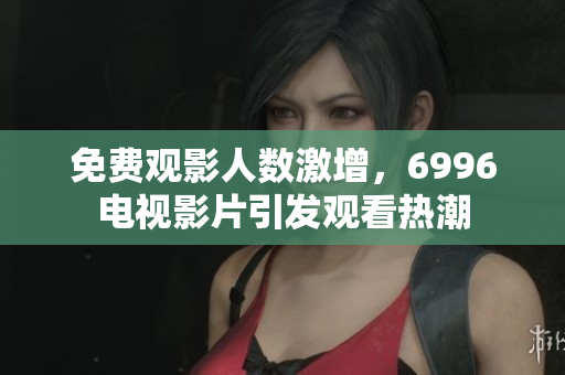 免费观影人数激增，6996电视影片引发观看热潮