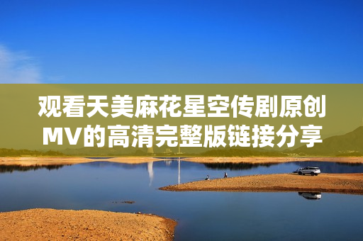 观看天美麻花星空传剧原创MV的高清完整版链接分享