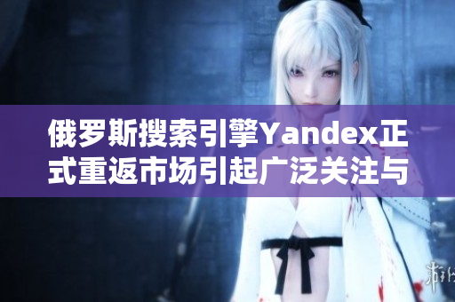 俄罗斯搜索引擎Yandex正式重返市场引起广泛关注与讨论