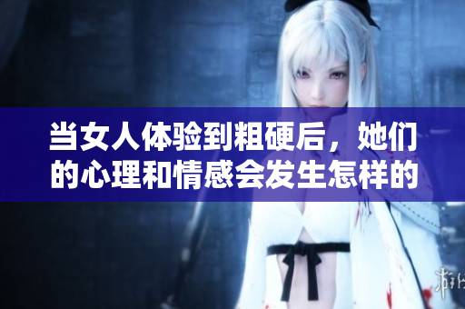 当女人体验到粗硬后，她们的心理和情感会发生怎样的变化