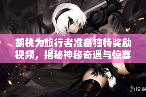胡桃为旅行者准备独特奖励视频，揭秘神秘奇遇与惊喜时刻