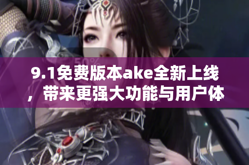 9.1免费版本ake全新上线，带来更强大功能与用户体验提升