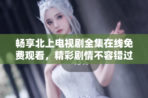 畅享北上电视剧全集在线免费观看，精彩剧情不容错过