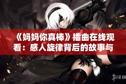 《妈妈你真棒》插曲在线观看：感人旋律背后的故事与情感解读