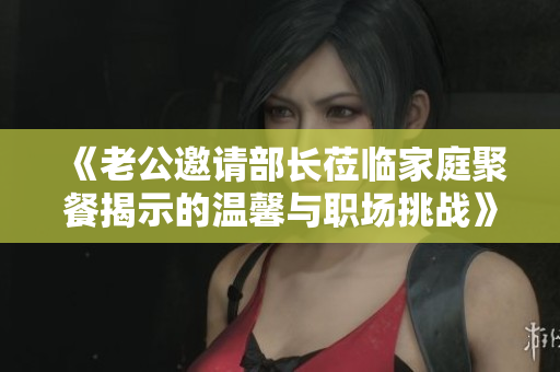 《老公邀请部长莅临家庭聚餐揭示的温馨与职场挑战》