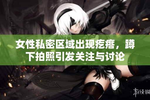 女性私密区域出现疙瘩，蹲下拍照引发关注与讨论