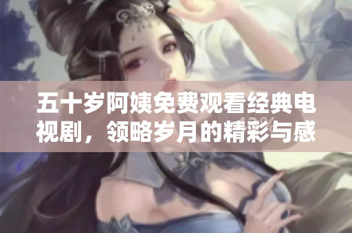 五十岁阿姨免费观看经典电视剧，领略岁月的精彩与感动