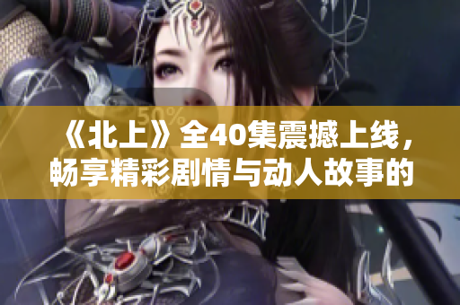 《北上》全40集震撼上线，畅享精彩剧情与动人故事的无限体验