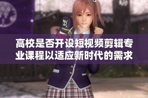 高校是否开设短视频剪辑专业课程以适应新时代的需求