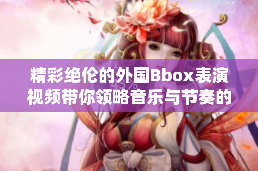 精彩绝伦的外国Bbox表演视频带你领略音乐与节奏的完美结合