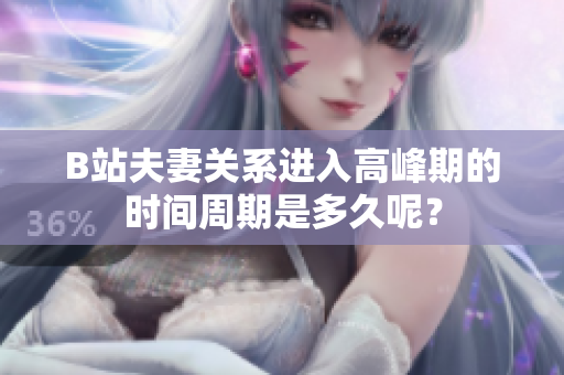 B站夫妻关系进入高峰期的时间周期是多久呢？