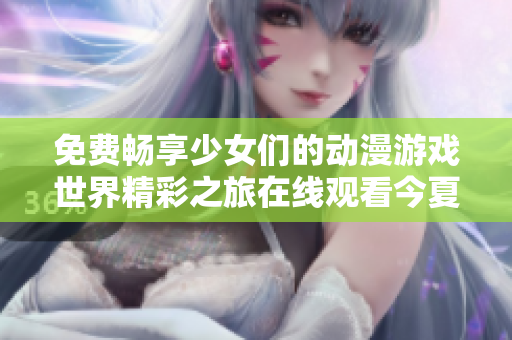免费畅享少女们的动漫游戏世界精彩之旅在线观看今夏上线