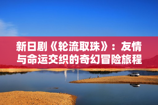 新日剧《轮流取珠》：友情与命运交织的奇幻冒险旅程