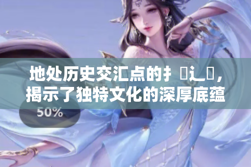 地处历史交汇点的扌喿辶畐，揭示了独特文化的深厚底蕴