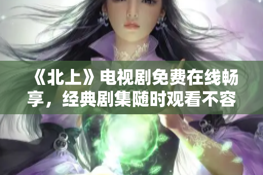 《北上》电视剧免费在线畅享，经典剧集随时观看不容错过