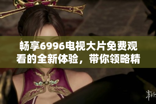 畅享6996电视大片免费观看的全新体验，带你领略精彩影片世界