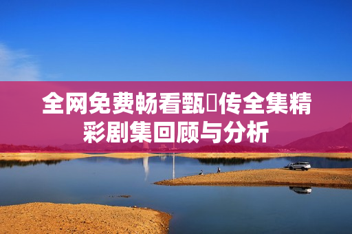 全网免费畅看甄嬛传全集精彩剧集回顾与分析