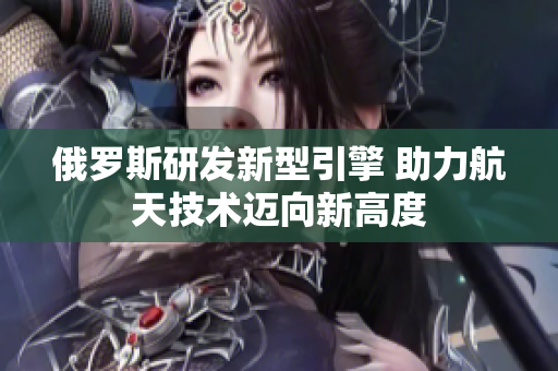 俄罗斯研发新型引擎 助力航天技术迈向新高度