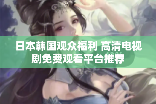 日本韩国观众福利 高清电视剧免费观看平台推荐