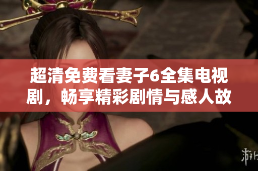 超清免费看妻子6全集电视剧，畅享精彩剧情与感人故事