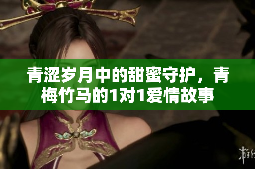 青涩岁月中的甜蜜守护，青梅竹马的1对1爱情故事