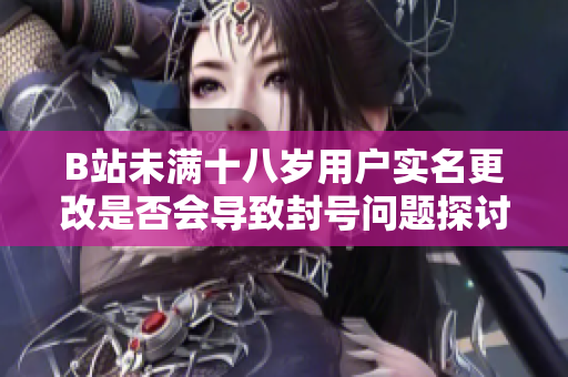 B站未满十八岁用户实名更改是否会导致封号问题探讨