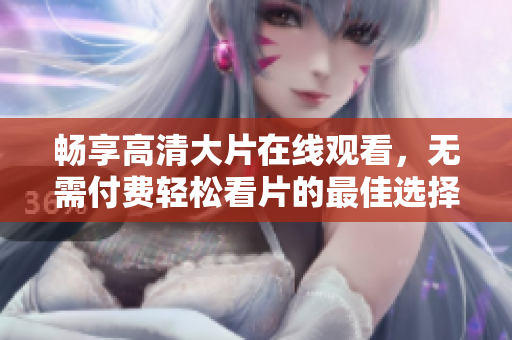 畅享高清大片在线观看，无需付费轻松看片的最佳选择