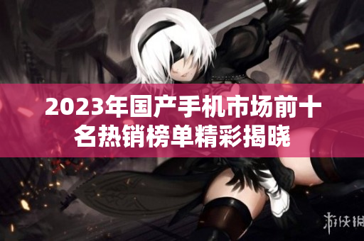 2023年国产手机市场前十名热销榜单精彩揭晓
