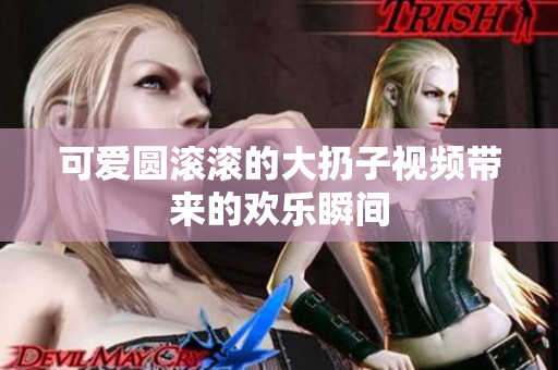 可爱圆滚滚的大扔子视频带来的欢乐瞬间