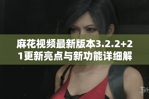 麻花视频最新版本3.2.2+21更新亮点与新功能详细解析