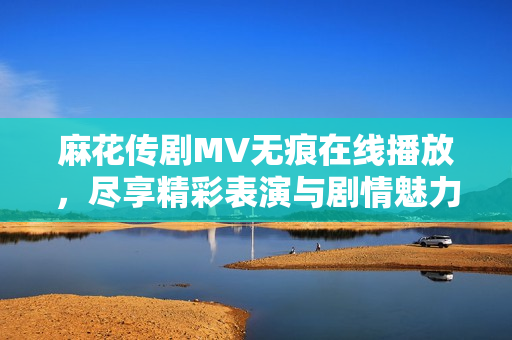 麻花传剧MV无痕在线播放，尽享精彩表演与剧情魅力