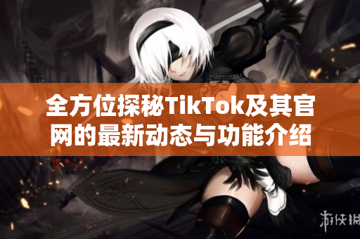 全方位探秘TikTok及其官网的最新动态与功能介绍
