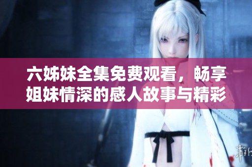 六姊妹全集免费观看，畅享姐妹情深的感人故事与精彩剧情