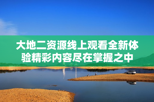 大地二资源线上观看全新体验精彩内容尽在掌握之中